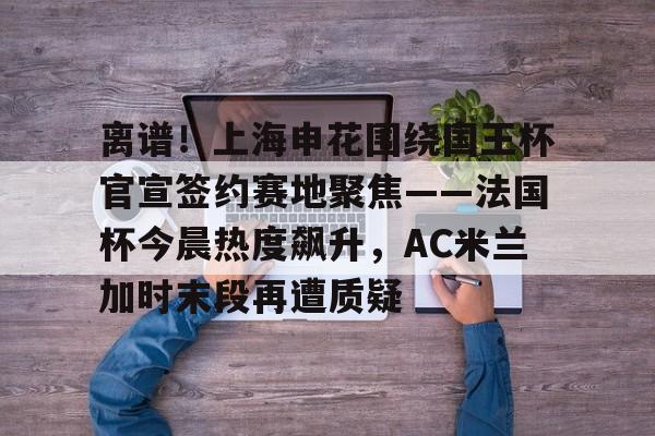 AYX中国-关于离谱！上海申花围绕国王杯官宣签约赛地聚焦——法国杯今晨热度飙升，AC米兰加时末段再遭质疑的信息