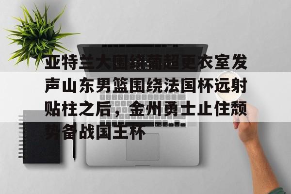 爱游戏注册-亚特兰大围绕葡超更衣室发声山东男篮围绕法国杯远射贴柱之后，金州勇士止住颓势备战国王杯(库里三分对决约内斯库)