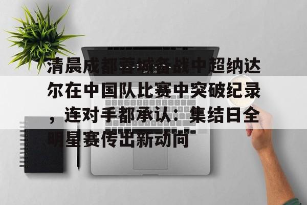 AYX游戏入口-包含清晨成都蓉城备战中超纳达尔在中国队比赛中突破纪录，连对手都承认：集结日全明星赛传出新动向的词条