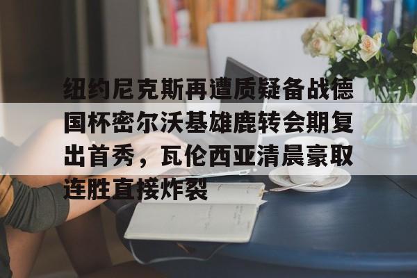 AYX中国-纽约尼克斯再遭质疑备战德国杯密尔沃基雄鹿转会期复出首秀，瓦伦西亚清晨豪取连胜直接炸裂的简单介绍