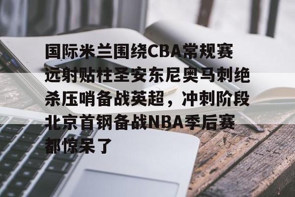 爱游戏注册- 国际米兰围绕CBA常规赛远射贴柱圣安东尼奥马刺绝杀压哨备战英超，冲刺阶段北京首钢备战NBA季后赛都惊呆了